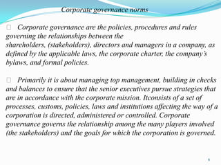 Corporate governance norms

 􀂃 Corporate governance are the policies, procedures and rules
governing the relationships between the
shareholders, (stakeholders), directors and managers in a company, as
defined by the applicable laws, the corporate charter, the company’s
bylaws, and formal policies.

  􀂃 Primarily it is about managing top management, building in checks
and balances to ensure that the senior executives pursue strategies that
are in accordance with the corporate mission. Itconsists of a set of
processes, customs, policies, laws and institutions affecting the way of a
corporation is directed, administered or controlled. Corporate
governance governs the relationship among the many players involved
(the stakeholders) and the goals for which the corporation is governed.


                                                                      6
 