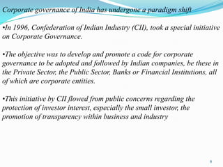 Corporate governance of India has undergone a paradigm shift

•In 1996, Confederation of Indian Industry (CII), took a special initiative
on Corporate Governance.

•The objective was to develop and promote a code for corporate
governance to be adopted and followed by Indian companies, be these in
the Private Sector, the Public Sector, Banks or Financial Institutions, all
of which are corporate entities.

•This initiative by CII flowed from public concerns regarding the
protection of investor interest, especially the small investor, the
promotion of transparency within business and industry




                                                                       8
 
