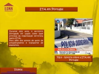 ETA em Portugal




                Durante dois anos, o território
                português foi usado como base
                principal da organização terrorista
                basca (ETA).
                Para além dos pontos de apoio de
                armazenamento e transporte de
                explosivos.




                                                                                     Fig.8 – Notícia sobre a ETA em
                                                                                                 Portugal



                          Vídeos
            http://www.youtube.com/watch?v=5zOBby74JaU
http://aeiou.expresso.pt/eta-casa-de-obidos-abandonada-a-pressa=f562191
 