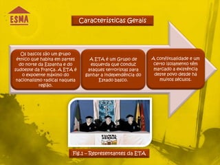 Características Gerais




   Os bascos são um grupo
 étnico que habita em partes        A ETA é um Grupo de       A conflitualidade e um
  do norte da Espanha e do          esquerda que conduz        certo isolamento têm
sudoeste da França. A ETA é        ataques terroristas para    marcado a existência
    o expoente máximo do          ganhar a independência do    deste povo desde há
 nacionalismo radical naquela           Estado basco.             muitos séculos.
            região.




                           Fig.1 – Representantes da ETA
 