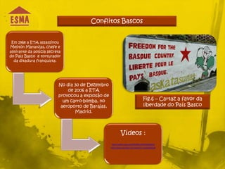 Conflitos Bascos


 Em 1968 a ETA assassinou
Melitón Mananzas, chefe e
almirante da polícia secreta
do País Basco e torturador
  da ditadura franquista.




                          No dia 30 de Dezembro
                              de 2006 a ETA
                          provocou a explosão de
                            um carro-bomba, no                                   Fig.6 – Cartaz a favor da
                           aeroporto de Barajas,                                 liberdade do País Basco
                                 Madrid.




                                                            Vídeos :
                                                   http://videos.sapo.pt/2SbIdlP6y37WUWaq9DLw
                                                   http://www.youtube.com/watch?v=anp5xSp6Cw4
 