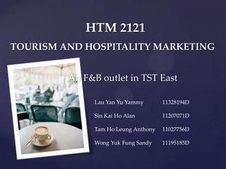 HTM 2121
TOURISM AND HOSPITALITY MARKETING


         An F&B outlet in TST East

               Lau Yan Yu Yammy       11328194D

               Sin Kai Ho Alan        11207071D

               Tam Ho Leung Anthony   11027756D

               Wong Yuk Fung Sandy    11195185D
 