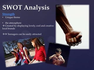 SWOT Analysis
Strength
• Unique theme

• the atmosphere
 Created by displaying lovely, cool and creative
local brands

 Teenagers can be easily attracted
 