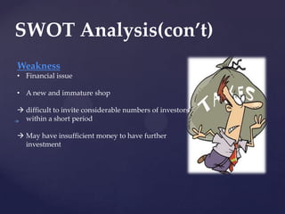 SWOT Analysis(con’t)
Weakness
• Financial issue

• A new and immature shop

 difficult to invite considerable numbers of investors
  within a short period

 May have insufficient money to have further
  investment
 