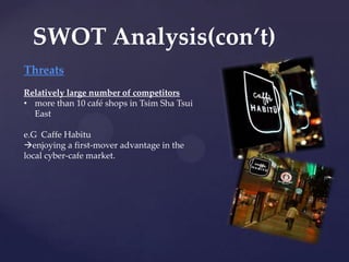 SWOT Analysis(con’t)
Threats
Relatively large number of competitors
• more than 10 café shops in Tsim Sha Tsui
  East

e.G Caffe Habitu
enjoying a first-mover advantage in the
local cyber-cafe market.
 