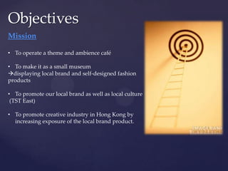 Objectives
Mission

• To operate a theme and ambience café

• To make it as a small museum
displaying local brand and self-designed fashion
products

• To promote our local brand as well as local culture
 (TST East)

• To promote creative industry in Hong Kong by
  increasing exposure of the local brand product.
 