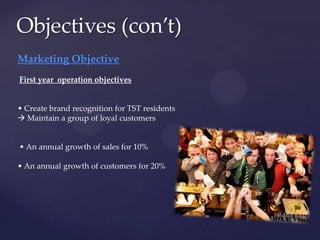 Objectives (con’t)
Marketing Objective
First year operation objectives


• Create brand recognition for TST residents
 Maintain a group of loyal customers


• An annual growth of sales for 10%

• An annual growth of customers for 20%
 