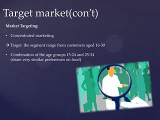 Target market(con’t)
Market Targeting:

• Concentrated marketing

 Target the segment range from customers aged 16-30

• Combination of the age groups 15-24 and 25-34
  (share very similar preferences on food)
 