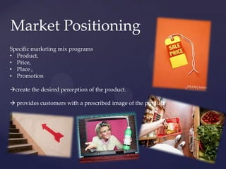 Market Positioning
Specific marketing mix programs
• Product,
• Price,
• Place ,
• Promotion

create the desired perception of the product.

 provides customers with a prescribed image of the product
 