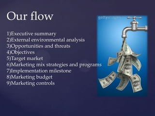 Our flow
1)Executive summary
2)External environmental analysis
3)Opportunities and threats
4)Objectives
5)Target market
6)Marketing mix strategies and programs
7)Implementation milestone
8)Marketing budget
9)Marketing controls
 