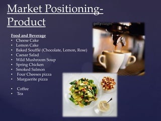 Market Positioning-
Product
Food and Beverage
• Cheese Cake
• Lemon Cake
• Baked Soufflé (Chocolate, Lemon, Rose)
• Caesar Salad
• Wild Mushroom Soup
• Spring Chicken
• Smoked Salmon
• Four Cheeses pizza
• Marguerite pizza

•   Coffee
•   Tea
 