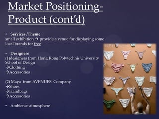 Market Positioning-
 Product (cont’d)
• Services /Theme
small exhibition  provide a venue for displaying some
local brands for free

• Designers
(1)designers from Hong Kong Polytechnic University
School of Design
Clothing
Accessories

(2) Maya from AVENUES Company
Shoes
Handbags
Accessories

• Ambience atmosphere
 