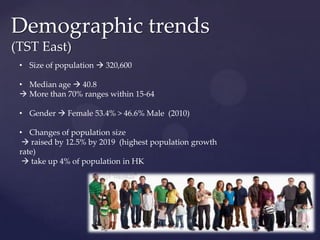 Demographic trends
(TST East)
 • Size of population  320,600

 • Median age  40.8
  More than 70% ranges within 15-64

 • Gender  Female 53.4% > 46.6% Male (2010)

 • Changes of population size
   raised by 12.5% by 2019 (highest population growth
 rate)
   take up 4% of population in HK
 
