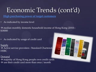 Economic Trends (cont’d)
  High purchasing power of target customers

• As indicated by income level

 median monthly domestic household income of Hong Kong (2010) :
$18000


• As indicated by usage of credit card

Supply
 Active service providers : Standard Chartered,
HSBC

Demand
 majority of Hong Kong people own credit cards
 use their credit card more than once / month
 