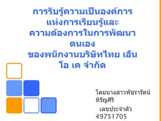 การรับรู้ความเป็นองค์การ
    แห่งการเรียนรู้และ
ความต้องการในการพัฒนา
           ตนเอง
ของพนักงานบริษัทไทย เอ็น
       โอ เค จำากัด

               โดยนางสาวพัชรารัตน์
               หิรัญศิริ
                เลขประจำาตัว
               49751705
 