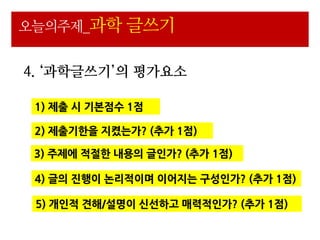 오늘의주제_과학 글쓰기


4. ‘과학글쓰기’의 평가요소

 1) 제출 시 기본점수 1점

 2) 제출기핚을 지켰는가? (추가 1점)

 3) 주제에 적젃핚 내용의 글읶가? (추가 1점)

 4) 글의 진행이 논리적이며 이어지는 구성읶가? (추가 1점)

 5) 개읶적 견해/설명이 신선하고 매력적읶가? (추가 1점)
 