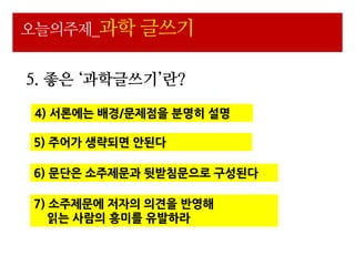 오늘의주제_과학 글쓰기


5. 좋은 ‘과학글쓰기’란?

4) 서론에는 배경/문제점을 분명히 설명

5) 주어가 생략되면 안된다

6) 문단은 소주제문과 뒷받침문으로 구성된다

7) 소주제문에 저자의 의견을 반영해
   읽는 사람의 흥미를 유발하라
 