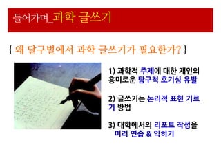 들어가며_과학 글쓰기


{ 왜 달구벌에서 과학 글쓰기가 필요한가? }

             1) 과학적 주제에 대핚 개읶의
             흥미로운 탐구적 호기심 유발

             2) 글쓰기는 논리적 표현 기르
             기 방법

             3) 대학에서의 리포트 작성을
               미리 연습 & 익히기
 