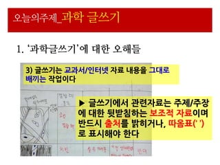 오늘의주제_과학 글쓰기


1. ‘과학글쓰기’에 대한 오해들

 3) 글쓰기는 교과서/읶터넷 자료 내용을 그대로
 배끼는 작업이다


          ▶ 글쓰기에서 관련자료는 주제/주장
          에 대핚 뒷받침하는 보조적 자료이며
          반드시 출처를 밝히거나, 따옴표(‘ ’)
          로 표시해야 핚다
 