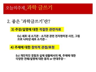 오늘의주제_과학 글쓰기


2. 좋은 ‘과학글쓰기’란?
 3) 주장/설명에 대핚 적젃핚 관련자료

   Ex) 세포 내 소기관 – 소기관 관련 젂자현미경 사진, 그림
   으로 나타낸 세포 소기관…


 4) 주제에 대핚 창의적 관점/표현

   Ex) 개읶적읶 경험과 실제 생활에서의 예, 주제에 대핚
   다양핚 견해/설명에 대핚 동의 or 반대주장…
 