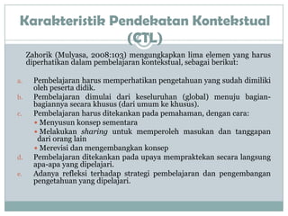 Karakteristik Pendekatan Kontekstual
                 (CTL)
     Zahorik (Mulyasa, 2008:103) mengungkapkan lima elemen yang harus
     diperhatikan dalam pembelajaran kontekstual, sebagai berikut:

a.    Pembelajaran harus memperhatikan pengetahuan yang sudah dimiliki
      oleh peserta didik.
b.    Pembelajaran dimulai dari keseluruhan (global) menuju bagian-
      bagiannya secara khusus (dari umum ke khusus).
c.    Pembelajaran harus ditekankan pada pemahaman, dengan cara:
       Menyusun konsep sementara
       Melakukan sharing untuk memperoleh masukan dan tanggapan
       dari orang lain
       Merevisi dan mengembangkan konsep
d.    Pembelajaran ditekankan pada upaya mempraktekan secara langsung
      apa-apa yang dipelajari.
e.    Adanya refleksi terhadap strategi pembelajaran dan pengembangan
      pengetahuan yang dipelajari.
 