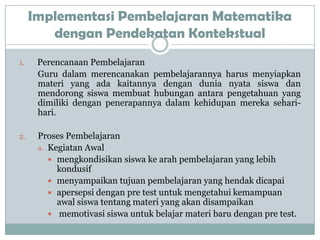 Implementasi Pembelajaran Matematika
        dengan Pendekatan Kontekstual
1.    Perencanaan Pembelajaran
      Guru dalam merencanakan pembelajarannya harus menyiapkan
      materi yang ada kaitannya dengan dunia nyata siswa dan
      mendorong siswa membuat hubungan antara pengetahuan yang
      dimiliki dengan penerapannya dalam kehidupan mereka sehari-
      hari.

2.    Proses Pembelajaran
      a. Kegiatan Awal
          mengkondisikan siswa ke arah pembelajaran yang lebih
           kondusif
          menyampaikan tujuan pembelajaran yang hendak dicapai
          apersepsi dengan pre test untuk mengetahui kemampuan
           awal siswa tentang materi yang akan disampaikan
          memotivasi siswa untuk belajar materi baru dengan pre test.
 