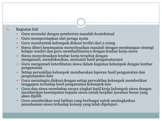 b.   Kegiatan Inti
      Guru memulai dengan pemberian masalah kontekstual
      Guru mempersiapkan alat peraga nyata
      Guru membentuk kelompok diskusi terdiri dari 5 orang
      Siswa diberi kesempatan menyelesaikan masalah dengan membangun strategi
       belajar sendiri dan guru memfasilitasinya dengan lembar kerja siswa
      Siswa menyelesaikan lembar kerja tersebut dengan
       mengamati, mendiskusikan, mencatat hasil pengamatannya
      Guru mengamati keterlibatan siswa dalam kegiatan kelompok dengan lembar
       pengamatan
      Setiap perwakilan kelompok membacakan laporan hasil pengamatan dan
       pengumpulan data
      Guru memimpin diskusi dengan setiap perwakilan kelompok memberikan
       tanggapan terhadap hasil pengamatan kelompok lain
      Guru dan siswa membahas secara singkat hasil kerja kelompok siswa dengan
       memberikan kesempatan kepada siswa untuk berpikir jawaban benar yang
       akan dipilih
      Guru memberikan soal latihan yang berfungsi untuk meningkatkan
       pemahaman siswa terhadap konsep yang telah dipelajari.
 