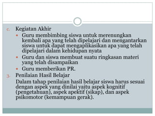 c. Kegiatan Akhir
    Guru membimbing siswa untuk merenungkan
      kembali apa yang telah dipelajari dan mengantarkan
      siswa untuk dapat mengaplikasikan apa yang telah
      dipelajari dalam kehidupan nyata
    Guru dan siswa membuat suatu ringkasan materi
      yang telah disampaikan
    Guru memberikan PR.
3. Penilaian Hasil Belajar
   Dalam tahap penilaian hasil belajar siswa harus sesuai
   dengan aspek yang dinilai yaitu aspek kognitif
   (pengetahuan), aspek apektif (sikap), dan aspek
   psikomotor (kemampuan gerak).
 