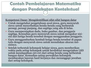 Contoh Pembelajaran Matematika
    dengan Pendekatan Kontekstual

Kompetensi Dasar: Mengidentifikasi sifat-sifat bangun datar
 Untuk mengetahui pengetahuan awal siswa, guru menyuruh
  siswa untuk menyebutkan benda-benda yang berbentuk
  persegi, persegi panjang, dan segitiga yang ada di kelas.
 Guru mempersiapkan dadu, buku gambar, dan penggaris
  segitiga. Kemudian guru menyuruh siswa untuk mengukur sisi-
  sisi dari ketiga benda tersebut dengan menggunakan penggaris.
 Guru menggambarkan kembali ketiga benda tersebut di papan
  tulis dengan menyuruh siswa untuk menuliskan ukuran sisi-
  sisinya.
 Setelah terbentuk kelompok belajar siswa, guru memberikan
  waktu pada setiap kelompok untuk berdiskusi mengerjakan LKS
  untuk mendapatkan ciri-ciri dari setiap benda yang berbentuk
  bangun datar. Kemudian setiap perwakilan kelompok
  membacakan laporan hasil kerjanya dan menanggapi jawaban
  dari setiap kelompok.
 