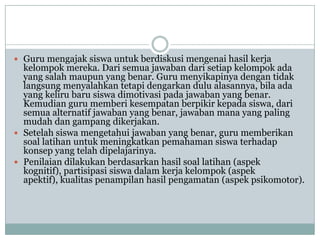  Guru mengajak siswa untuk berdiskusi mengenai hasil kerja
  kelompok mereka. Dari semua jawaban dari setiap kelompok ada
  yang salah maupun yang benar. Guru menyikapinya dengan tidak
  langsung menyalahkan tetapi dengarkan dulu alasannya, bila ada
  yang keliru baru siswa dimotivasi pada jawaban yang benar.
  Kemudian guru memberi kesempatan berpikir kepada siswa, dari
  semua alternatif jawaban yang benar, jawaban mana yang paling
  mudah dan gampang dikerjakan.
 Setelah siswa mengetahui jawaban yang benar, guru memberikan
  soal latihan untuk meningkatkan pemahaman siswa terhadap
  konsep yang telah dipelajarinya.
 Penilaian dilakukan berdasarkan hasil soal latihan (aspek
  kognitif), partisipasi siswa dalam kerja kelompok (aspek
  apektif), kualitas penampilan hasil pengamatan (aspek psikomotor).
 