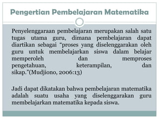 Pengertian Pembelajaran Matematika

Penyelenggaraan pembelajaran merupakan salah satu
tugas utama guru, dimana pembelajaran dapat
diartikan sebagai “proses yang diselenggarakan oleh
guru untuk membelajarkan siswa dalam belajar
memperoleh               dan             memproses
pengetahuan,            keterampilan,          dan
sikap.”(Mudjiono, 2006:13)

Jadi dapat dikatakan bahwa pembelajaran matematika
adalah suatu usaha yang diselenggarakan guru
membelajarkan matematika kepada siswa.
 