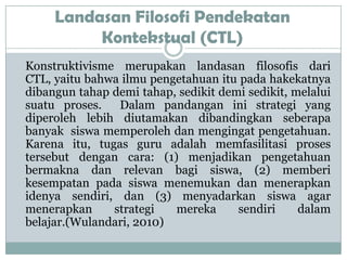 Landasan Filosofi Pendekatan
          Kontekstual (CTL)
Konstruktivisme merupakan landasan filosofis dari
CTL, yaitu bahwa ilmu pengetahuan itu pada hakekatnya
dibangun tahap demi tahap, sedikit demi sedikit, melalui
suatu proses.   Dalam pandangan ini strategi yang
diperoleh lebih diutamakan dibandingkan seberapa
banyak siswa memperoleh dan mengingat pengetahuan.
Karena itu, tugas guru adalah memfasilitasi proses
tersebut dengan cara: (1) menjadikan pengetahuan
bermakna dan relevan bagi siswa, (2) memberi
kesempatan pada siswa menemukan dan menerapkan
idenya sendiri, dan (3) menyadarkan siswa agar
menerapkan     strategi   mereka      sendiri     dalam
belajar.(Wulandari, 2010)
 