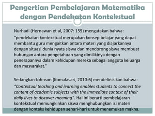 Pengertian Pembelajaran Matematika
  dengan Pendekatan Kontekstual
 Nurhadi (Hernawan et al, 2007: 155) mengatakan bahwa:
 “pendekatan kontekstual merupakan konsep belajar yang dapat
 membantu guru mengaitkan antara materi yang diajarkannya
 dengan situasi dunia nyata siswa dan mendorong siswa membuat
 hubungan antara pengetahuan yang dimilikinya dengan
 penerapannya dalam kehidupan mereka sebagai anggota keluarga
 dan masyarakat.”

 Sedangkan Johnson (Komalasari, 2010:6) mendefinisikan bahwa:
 “Contextual teaching and learning enables students to connect the
 content of academic subjects with the immediate context of their
 daily lives to discover meaning”. Hal ini berarti pembelajaran
 kontekstual memungkinkan siswa menghubungkan isi materi
 dengan konteks kehidupan sehari-hari untuk menemukan makna.
 