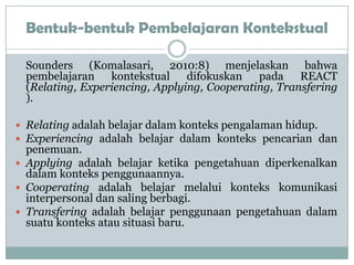 Bentuk-bentuk Pembelajaran Kontekstual

 Sounders (Komalasari, 2010:8) menjelaskan bahwa
 pembelajaran kontekstual difokuskan pada REACT
 (Relating, Experiencing, Applying, Cooperating, Transfering
 ).

 Relating adalah belajar dalam konteks pengalaman hidup.
 Experiencing adalah belajar dalam konteks pencarian dan
  penemuan.
 Applying adalah belajar ketika pengetahuan diperkenalkan
  dalam konteks penggunaannya.
 Cooperating adalah belajar melalui konteks komunikasi
  interpersonal dan saling berbagi.
 Transfering adalah belajar penggunaan pengetahuan dalam
  suatu konteks atau situasi baru.
 