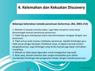 4. Kelemahan dan Kekuatan Discovery


Beberapa kelemahan metode penemuan (Suherman, dkk, 2003; 214)

1. Metode ini banyak menyita waktu. Juga tidak menjamin siswa tetap
bersemangat mencari penemuan-penemuan.
2. Tidak tiap guru mempunyai selera atau kemampuan mengajar dengan cara
penemuan.
3. Tidak semua anak mampu melakukan penemuan. Apabila bimbingan guru
tidak sesuai dengan kesiapan intelektual siswa, ini dapat merusak struktur
pengetahuannya. Juga bimbingan yang terlalu banyak juga dapat mematikan
inisiatifnya.
4. Metode ini tidak dapat digunakan untuk mengajarkan tiap topik
5. Kelas yang banyak siswanya akan sangat merepotkan guru dalam
memberikan bimbingan dan pengarahan belajar dengan metode penemuan.
 