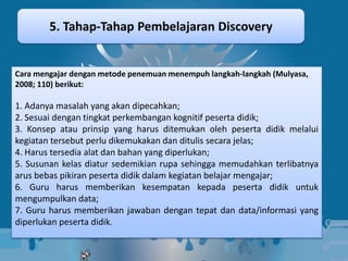 5. Tahap-Tahap Pembelajaran Discovery


Cara mengajar dengan metode penemuan menempuh langkah-langkah (Mulyasa,
2008; 110) berikut:

1. Adanya masalah yang akan dipecahkan;
2. Sesuai dengan tingkat perkembangan kognitif peserta didik;
3. Konsep atau prinsip yang harus ditemukan oleh peserta didik melalui
kegiatan tersebut perlu dikemukakan dan ditulis secara jelas;
4. Harus tersedia alat dan bahan yang diperlukan;
5. Susunan kelas diatur sedemikian rupa sehingga memudahkan terlibatnya
arus bebas pikiran peserta didik dalam kegiatan belajar mengajar;
6. Guru harus memberikan kesempatan kepada peserta didik untuk
mengumpulkan data;
7. Guru harus memberikan jawaban dengan tepat dan data/informasi yang
diperlukan peserta didik.
 