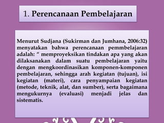 1. Perencanaan Pembelajaran


Menurut Sudjana (Sukirman dan Jumhana, 2006:32)
menyatakan bahwa perencanaan pemmbelajaran
adalah: “ memproyeksikan tindakan apa yang akan
dilaksanakan dalam suatu pembelajaran yaitu
dengan mengkoordinasikan komponen-komponen
pembelajaran, sehingga arah kegiatan (tujuan), isi
kegiatan (materi), cara penyampaian kegiatan
(metode, teknik, alat, dan sumber), serta bagaimana
mengukurnya (evaluasi) menjadi jelas dan
sistematis.
 