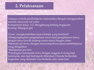 2. Pelaksanaan

Adapun contoh pembelajaran matematika dengan menggunakan
metode discovery ini yaitu:
Kompetensi dasar: 3.3 Menghitung keliling lingkaran
Konsep: Bilangan phi

•Guru mengkondisikan siswa belajar yang kondusif
•Mengungkapkan pengetahuan awal serta pengalaman siswa,
dengan tanya jawab tentang nama-nama bangun datar
•Memotivasi siswa dengan menyampaikan tujuan pembelajaran
yang diinginkan
•Melakukan pre-test
•Pembagian kelompok siswa dengan anggota 4 orang tiap
kelompok, dan tiap kelompok diberikan 3 benda berbentuk
lingkaran yang diameter nya berbeda satu sama lain,
 