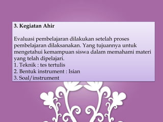 3. Kegiatan Ahir

Evaluasi pembelajaran dilakukan setelah proses
pembelajaran dilaksanakan. Yang tujuannya untuk
mengetahui kemampuan siswa dalam memahami materi
yang telah dipelajari.
1. Teknik : tes tertulis
2. Bentuk instrument : Isian
3. Soal/instrument
 