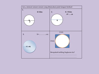 Ayo,, mencari unsure unsure yang ditanyakan pada bangun berikut!
1.
                  K=44m             2.                 K =314m
                                                        d= …..m



         ?



                                               21 dm
 3.               K=………….cm



                                   21dm


      42 cm


                                   Berapakah keliling lingkaran itu?
                                   …………………………………………
                                   …………………………………………
 