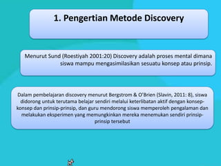 1. Pengertian Metode Discovery


   Menurut Sund (Roestiyah 2001:20) Discovery adalah proses mental dimana
               siswa mampu mengasimilasikan sesuatu konsep atau prinsip.




Dalam pembelajaran discovery menurut Bergstrom & O’Brien (Slavin, 2011: 8), siswa
  didorong untuk terutama belajar sendiri melalui keterlibatan aktif dengan konsep-
konsep dan prinsip-prinsip, dan guru mendorong siswa memperoleh pengalaman dan
  melakukan eksperimen yang memungkinkan mereka menemukan sendiri prinsip-
                                  prinsip tersebut
 