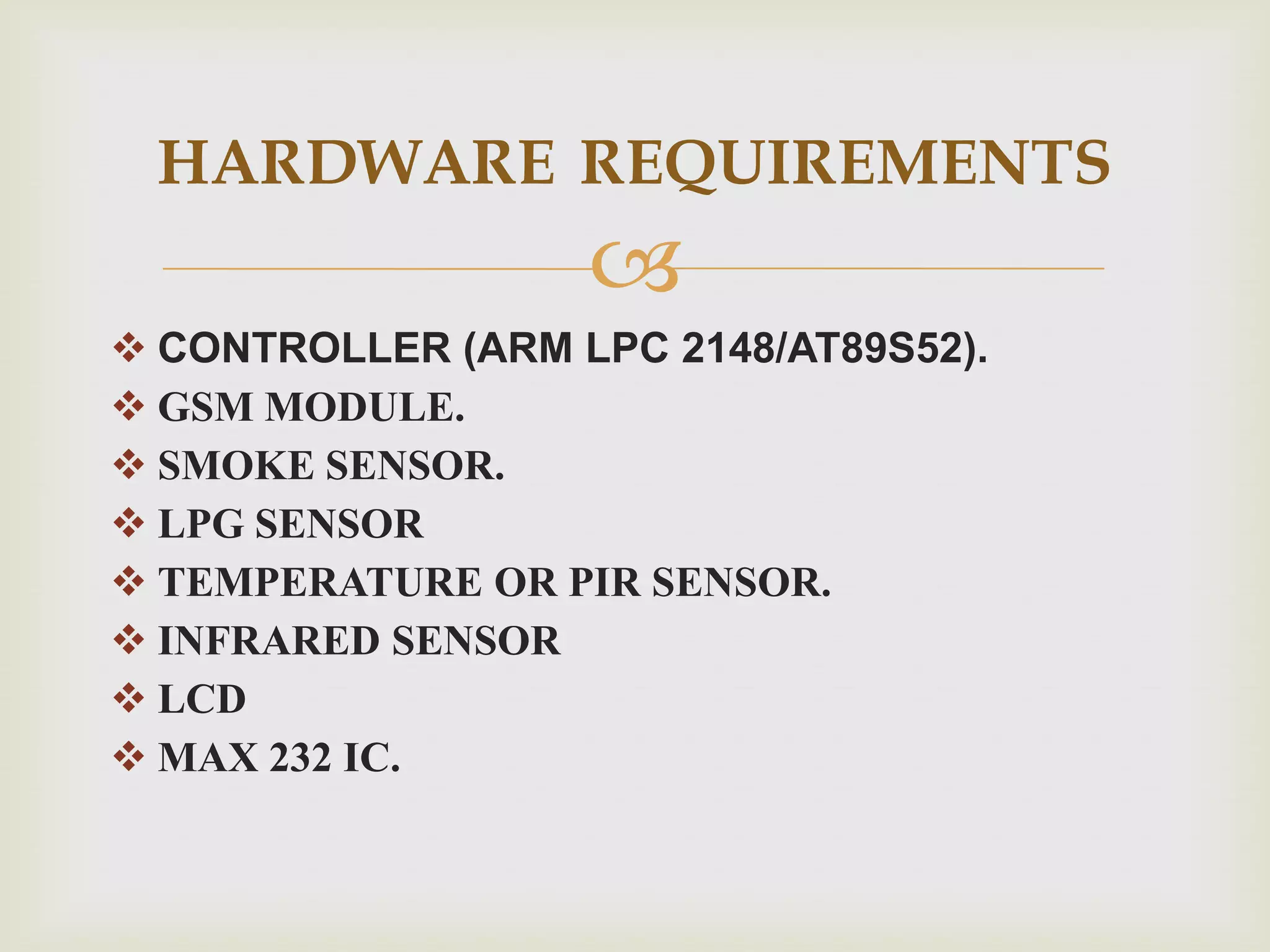 HARDWARE REQUIREMENTS
CONTROLLER (ARM LPC 2148/AT89S52).
GSM MODULE.
SMOKE SENSOR.
LPG SENSOR
TEMPERATURE OR PIR SENSOR.
INFRARED SENSOR
LCD
MAX 232 IC.