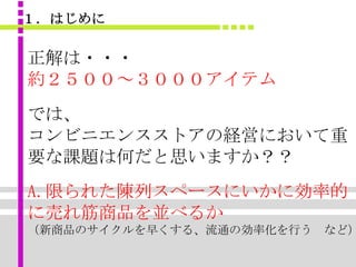 １．はじめに

正解は・・・
約２５００～３０００アイテム
では、
コンビニエンスストアの経営において重
要な課題は何だと思いますか？？
A.限られた陳列スペースにいかに効率的
に売れ筋商品を並べるか
（新商品のサイクルを早くする、流通の効率化を行う など）
 