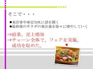 そこで・・・
来店客や身近なOLに話を聞く
最終便のサラダの発注量を徐々に増やしていく

⇒結果、売上増加
⇒チェーン全体で、フェアを実施。
 成功を収めた。
 