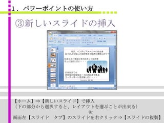 １．パワーポイントの使い方

③新しいスライドの挿入




【ホーム】⇒【新しいスライド】で挿入
（下の部分から選択すると、レイアウトを選ぶことが出来る）
                 Or
画面左【スライド タブ】のスライドを右クリック⇒【スライドの複製】
 