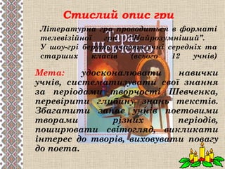 Стислий опис гри
 Літературна гра проводиться в форматі
 телевізійної   гри  “Найрозумніший”.
 У шоу-грі беруть участь учні середніх та
 старших     класів   (всього  12   учнів)

Мета:     удосконалювати    навички
учнів, систематизувати свої знання
за періодами творчості Шевченка,
перевірити глибину знань текстів.
Збагатити запас учнів поетовими
творами         різних      періодів,
поширювати світогляд, викликати
інтерес до творів, виховувати повагу
до поета.
 