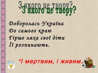 Доборолась Україна
До самого краю
Гірше ляха свої діти
Її розпинають.

   “ І мертвим , і живим …”
 