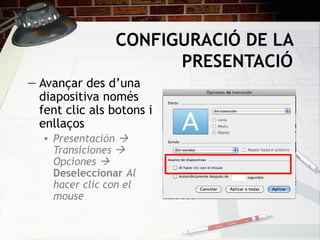 CONFIGURACIÓ DE LA
                       PRESENTACIÓ
― Avançar des d’una
  diapositiva només
  fent clic als botons i
  enllaços
   • Presentación 
     Transiciones 
     Opciones 
     Deseleccionar Al
     hacer clic con el
     mouse
 