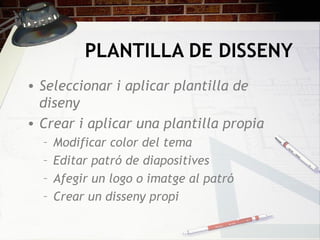 PLANTILLA DE DISSENY
• Seleccionar i aplicar plantilla de
  diseny
• Crear i aplicar una plantilla propia
  –   Modificar color del tema
  –   Editar patró de diapositives
  –   Afegir un logo o imatge al patró
  –   Crear un disseny propi
 