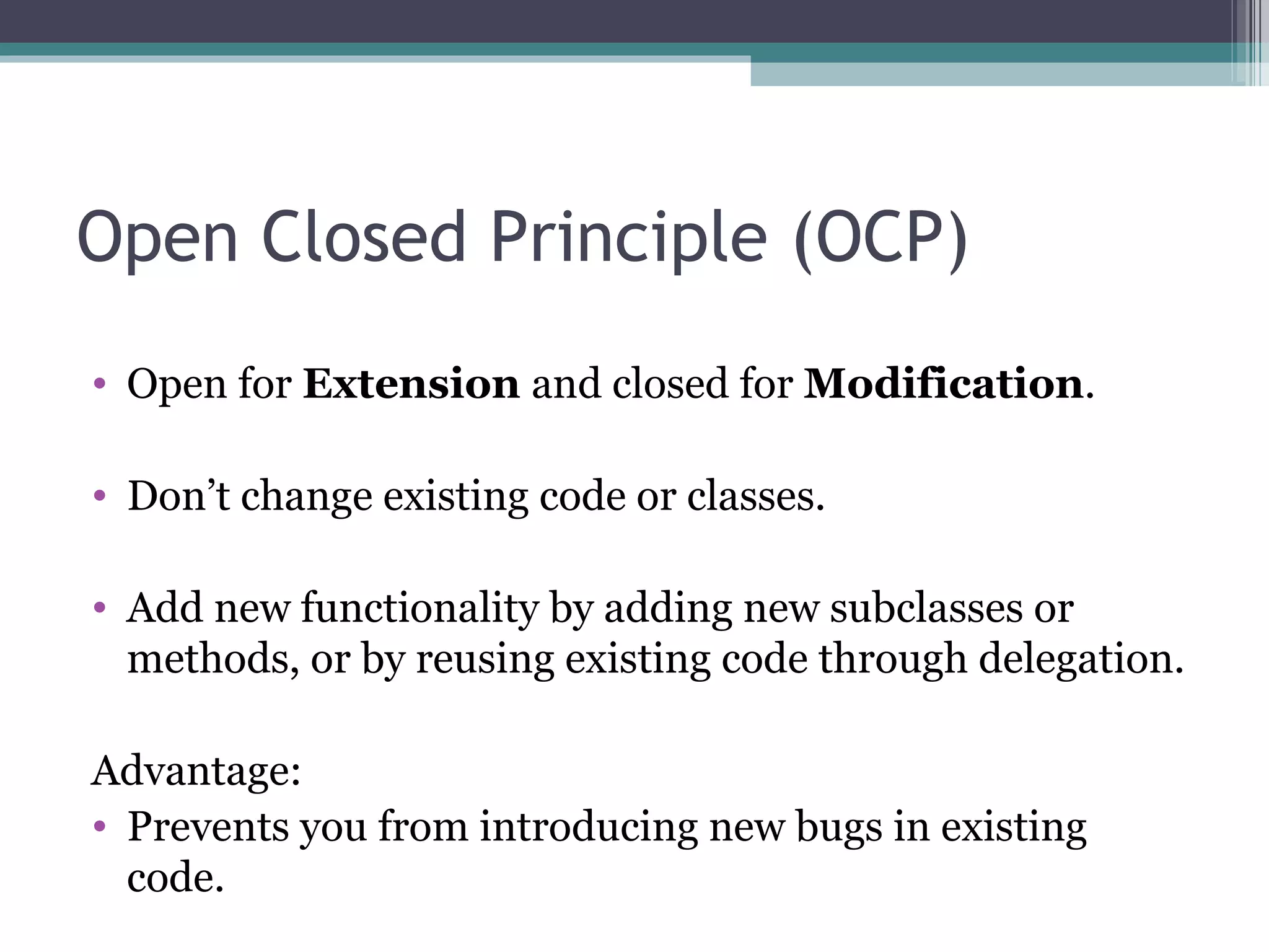 Open Closed Principle (OCP)
• Open for Extension and closed for Modification.

• Don’t change existing code or classes.

• Add new functionality by adding new subclasses or
  methods, or by reusing existing code through delegation.

Advantage:
• Prevents you from introducing new bugs in existing
  code.
 